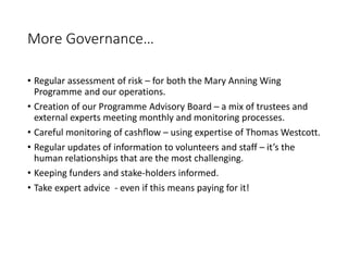 More Governance
? Regular assessment of risk C for both the Mary Anning Wing
Programme and our operations.
? Creation of our Programme Advisory Board C a mix of trustees and
external experts meeting monthly and monitoring processes.
? Careful monitoring of cashflow C using expertise of Thomas Westcott.
? Regular updates of information to volunteers and staff C its the
human relationships that are the most challenging.
? Keeping funders and stake-holders informed.
? Take expert advice - even if this means paying for it!
 