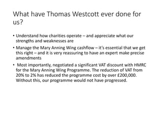 What have Thomas Westcott ever done for
us?
? Understand how charities operate C and appreciate what our
strengths and weaknesses are
? Manage the Mary Anning Wing cashflow C its essential that we get
this right C and it is very reassuring to have an expert make precise
amendments
? Most importantly, negotiated a significant VAT discount with HMRC
for the Mary Anning Wing Programme. The reduction of VAT from
20% to 2% has reduced the programme cost by over ?200,000.
Without this, our programme would not have progressed.
 