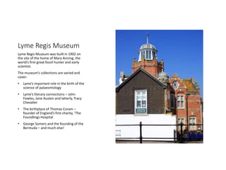 Lyme Regis Museum
Lyme Regis Museum was built in 1902 on
the site of the home of Mary Anning, the
worlds first great fossil hunter and early
scientist.
The museums collections are varied and
cover:
? Lymes important role in the birth of the
science of palaeontology
? Lymes literary connections C John
Fowles, Jane Austen and latterly, Tracy
Chevalier
? The birthplace of Thomas Coram C
founder of Englands first charity, The
Foundlings Hospital
? George Somers and the founding of the
Bermuda C and much else!
 