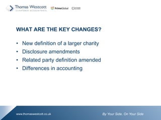 By Your Side. On Your Sidewww.thomaswestcott.co.uk
WHAT ARE THE KEY CHANGES?
? New definition of a larger charity
? Disclosure amendments
? Related party definition amended
? Differences in accounting
 