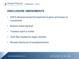 By Your Side. On Your Sidewww.thomaswestcott.co.uk
DISCLOSURE AMENDMENTS
? SOFA identical except the treatment of gains and losses on
investments
? Balance sheet identical
? Trustees report is similar
? Cash flow needed for larger charities
? Revised disclosure of exceptional items
 