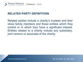 By Your Side. On Your Sidewww.thomaswestcott.co.uk
RELATED PARTY DEFINTITION
Related parties include a charitys trustees and their
close family members and those entities which they
control or in which they have a significant interest.
Entities related to a charity include any subsidiary,
joint venture or associate of the charity.
 