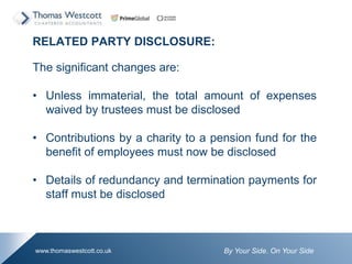 By Your Side. On Your Sidewww.thomaswestcott.co.uk
RELATED PARTY DISCLOSURE:
The significant changes are:
? Unless immaterial, the total amount of expenses
waived by trustees must be disclosed
? Contributions by a charity to a pension fund for the
benefit of employees must now be disclosed
? Details of redundancy and termination payments for
staff must be disclosed
 