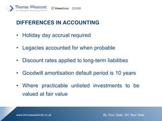 By Your Side. On Your Sidewww.thomaswestcott.co.uk
DIFFERENCES IN ACCOUNTING
? Holiday day accrual required
? Legacies accounted for when probable
? Discount rates applied to long-term liabilities
? Goodwill amortisation default period is 10 years
? Where practicable unlisted investments to be
valued at fair value
 