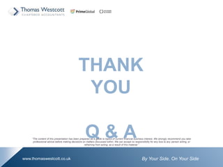 By Your Side. On Your Sidewww.thomaswestcott.co.uk
THANK
YOU
Q & AThe content of this presentation has been prepared as a guide to topics of current financial business interest. We strongly recommend you take
professional advice before making decisions on matters discussed within. We can accept no responsibility for any loss to any person acting, or
refraining from acting, as a result of this material.
 