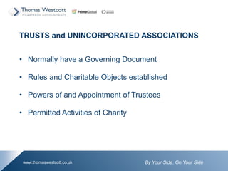 By Your Side. On Your Sidewww.thomaswestcott.co.uk
TRUSTS and UNINCORPORATED ASSOCIATIONS
? Normally have a Governing Document
? Rules and Charitable Objects established
? Powers of and Appointment of Trustees
? Permitted Activities of Charity
 