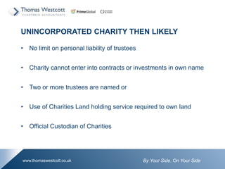 By Your Side. On Your Sidewww.thomaswestcott.co.uk
UNINCORPORATED CHARITY THEN LIKELY
? No limit on personal liability of trustees
? Charity cannot enter into contracts or investments in own name
? Two or more trustees are named or
? Use of Charities Land holding service required to own land
? Official Custodian of Charities
 