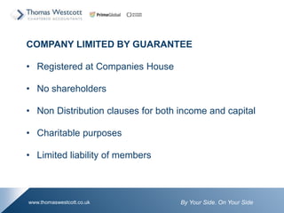 By Your Side. On Your Sidewww.thomaswestcott.co.uk
COMPANY LIMITED BY GUARANTEE
? Registered at Companies House
? No shareholders
? Non Distribution clauses for both income and capital
? Charitable purposes
? Limited liability of members
 
