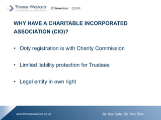 By Your Side. On Your Sidewww.thomaswestcott.co.uk
WHY HAVE A CHARITABLE INCORPORATED
ASSOCIATION (CIO)?
? Only registration is with Charity Commission
? Limited liability protection for Trustees
? Legal entity in own right
 