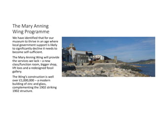 The Mary Anning
Wing Programme
We have identified that for our
museum to thrive in an age where
local government support is likely
to significantly decline it needs to
become self-sufficient.
The Mary Anning Wing will provide
the services we lack C a new
class/function room, bigger shop,
lift loos and a redesigned fossil
gallery.
The Wings construction is well
over ?1,000,000 C a modern
building of zinc and glass,
complementing the 1902 striking
1902 structure.
 