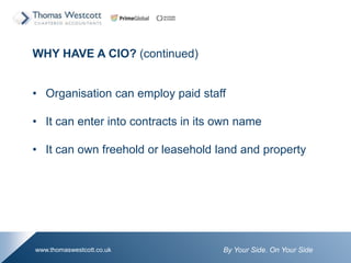By Your Side. On Your Sidewww.thomaswestcott.co.uk
WHY HAVE A CIO? (continued)
? Organisation can employ paid staff
? It can enter into contracts in its own name
? It can own freehold or leasehold land and property
 