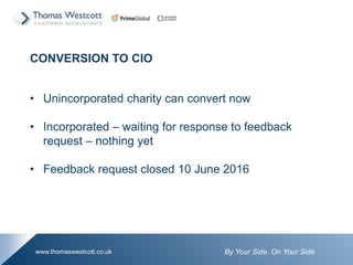 By Your Side. On Your Sidewww.thomaswestcott.co.uk
CONVERSION TO CIO
? Unincorporated charity can convert now
? Incorporated C waiting for response to feedback
request C nothing yet
? Feedback request closed 10 June 2016
 