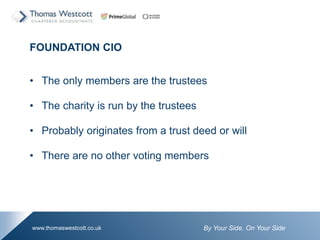 By Your Side. On Your Sidewww.thomaswestcott.co.uk
FOUNDATION CIO
? The only members are the trustees
? The charity is run by the trustees
? Probably originates from a trust deed or will
? There are no other voting members
 