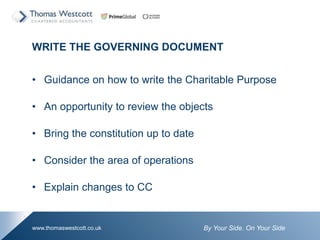 By Your Side. On Your Sidewww.thomaswestcott.co.uk
WRITE THE GOVERNING DOCUMENT
? Guidance on how to write the Charitable Purpose
? An opportunity to review the objects
? Bring the constitution up to date
? Consider the area of operations
? Explain changes to CC
 