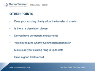 By Your Side. On Your Sidewww.thomaswestcott.co.uk
OTHER POINTS
? Does your existing charity allow the transfer of assets
? Is there a dissolution clause
? Do you have permanent endowments
? You may require Charity Commission permission
? Make sure your existing filing is up to date
? Have a good track record
 
