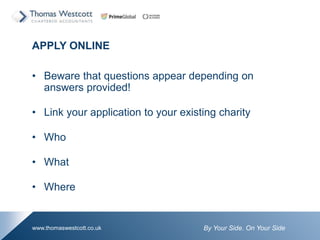 By Your Side. On Your Sidewww.thomaswestcott.co.uk
APPLY ONLINE
? Beware that questions appear depending on
answers provided!
? Link your application to your existing charity
? Who
? What
? Where
 