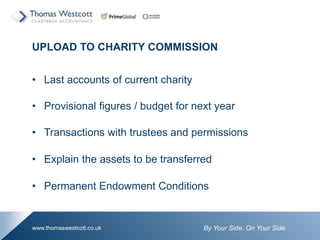By Your Side. On Your Sidewww.thomaswestcott.co.uk
UPLOAD TO CHARITY COMMISSION
? Last accounts of current charity
? Provisional figures / budget for next year
? Transactions with trustees and permissions
? Explain the assets to be transferred
? Permanent Endowment Conditions
 