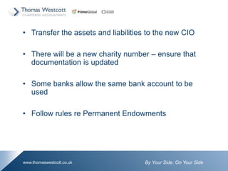 By Your Side. On Your Sidewww.thomaswestcott.co.uk
? Transfer the assets and liabilities to the new CIO
? There will be a new charity number C ensure that
documentation is updated
? Some banks allow the same bank account to be
used
? Follow rules re Permanent Endowments
 