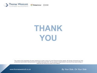 By Your Side. On Your Sidewww.thomaswestcott.co.uk
THANK
YOU
The content of this presentation has been prepared as a guide to topics of current financial business interest. We strongly recommend you take
professional advice before making decisions on matters discussed within. We can accept no responsibility for any loss to any person acting, or
refraining from acting, as a result of this material.
 