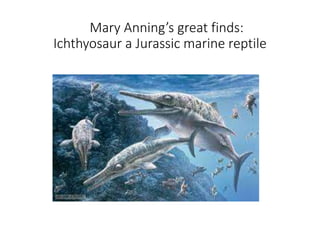 Mary Annings great finds:
Ichthyosaur a Jurassic marine reptile
 