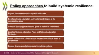 © OECD | Centre for Entrepreneurship, SMEs, Regions and Cities | @OECD_Local | 10
Policy approaches to build systemic resilience
Expand risk assessment to unpredictable risks
Develop climate adaptation and resilience strategies at the
metropolitan scale
Combine policy approaches and goals to maximize co-benefits
Localise National Adaptation Plans and National Adaptation
Strategies
Foster collaborative climate action across national/local levels of
government
Engage diverse population groups in multiple systems
 