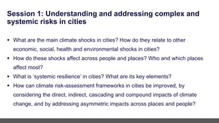 Session 1: Understanding and addressing complex and
systemic risks in cities
 What are the main climate shocks in cities? How do they relate to other
economic, social, health and environmental shocks in cities?
 How do these shocks affect across people and places? Who and which places
affect most?
 What is ‘systemic resilience’ in cities? What are its key elements?
 How can climate risk-assessment frameworks in cities be improved, by
considering the direct, indirect, cascading and compound impacts of climate
change, and by addressing asymmetric impacts across places and people?
 