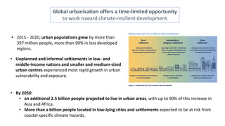 Global urbanisation offers a time-limited opportunity
to work toward climate-resilient development.
• 2015 - 2020, urban populations grew by more than
397 million people, more than 90% in less developed
regions.
• By 2050:
• an additional 2.5 billion people projected to live in urban areas, with up to 90% of this increase in
Asia and Africa.
• More than a billion people located in low-lying cities and settlements expected to be at risk from
coastal-specific climate hazards.
• Unplanned and informal settlements in low- and
middle-income nations and smaller and medium-sized
urban centres experienced most rapid growth in urban
vulnerability and exposure.
 