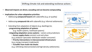 Shifting climate risk and extending resilience actions
• Observed impacts are direct, cascading and can become compounding
• Implications for urban adaptation priorities:
• Addressing compound hazard with cobenefits (e.g. air quality)
• Addressing compound risk with cobenefts (e.g. informal settlements)
• Extending from adaptation of objects (e.g. dwellings) to:
- programming adaptation of systems
(e.g. health systems, livelihood systems)
- integrating adaptation across systems – sectors and jurisdictions
• Across supply chains connect rural and urban
(e.g. producer-speculator-distributer-retailer-consumer)
• Priority interventions in interconnected infrastructure
(e.g. energy-transport-trade/work)
• To buffer from multi-risk shocks
(e.g. rethinking interconnected and high density settlements).
 