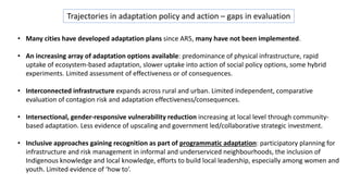 Trajectories in adaptation policy and action – gaps in evaluation
• Many cities have developed adaptation plans since AR5, many have not been implemented.
• An increasing array of adaptation options available: predominance of physical infrastructure, rapid
uptake of ecosystem-based adaptation, slower uptake into action of social policy options, some hybrid
experiments. Limited assessment of effectiveness or of consequences.
• Interconnected infrastructure expands across rural and urban. Limited independent, comparative
evaluation of contagion risk and adaptation effectiveness/consequences.
• Intersectional, gender-responsive vulnerability reduction increasing at local level through community-
based adaptation. Less evidence of upscaling and government led/collaborative strategic investment.
• Inclusive approaches gaining recognition as part of programmatic adaptation: participatory planning for
infrastructure and risk management in informal and underserviced neighbourhoods, the inclusion of
Indigenous knowledge and local knowledge, efforts to build local leadership, especially among women and
youth. Limited evidence of ‘how to’.
 