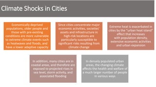 Climate Shocks in Cities
Economically deprived
populations, older people and
those with pre-existing
conditions are more vulnerable
to extreme climate events such
as heatwaves and floods, and
have a lower adaptive capacity
Since cities concentrate major
economic activities, societies'
assets and infrastructure in
high-risk locations are
particularly susceptible to
significant risks resulting from
climate change
Extreme heat is exacerbated in
cities by the “urban heat island”
effect that increases
with population density,
extensive economic activities
and urban expansion
In addition, many cities are in
coastal areas, and therefore are
exposed to projected rises in
sea level, storm activity, and
associated flooding
In densely populated urban
areas, the changing climate
affects the health and welfare of
a much larger number of people
in various ways
 