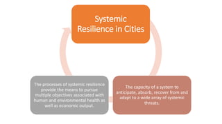 Systemic
Resilience in Cities
The capacity of a system to
anticipate, absorb, recover from and
adapt to a wide array of systemic
threats.
The processes of systemic resilience
provide the means to pursue
multiple objectives associated with
human and environmental health as
well as economic output.
 