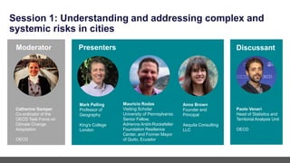Session 1: Understanding and addressing complex and
systemic risks in cities
Paolo Veneri
Head of Statistics and
Territorial Analysis Unit
OECD
Mark Pelling
Professor of
Geography
King's College
London
Mauricio Rodas
Visiting Scholar
University of Pennsylvania;
Senior Fellow,
Adrienne Arsht-Rockefeller
Foundation Resilience
Center, and Former Mayor
of Quito, Ecuador
Presenters
Moderator
Catherine Gamper
Co-ordinator of the
OECD Task Force on
Climate Change
Adaptation
OECD
Discussant
Anna Brown
Founder and
Principal
Aequita Consulting
LLC
 