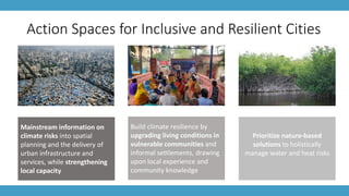 Action Spaces for Inclusive and Resilient Cities
Mainstream information on
climate risks into spatial
planning and the delivery of
urban infrastructure and
services, while strengthening
local capacity
Build climate resilience by
upgrading living conditions in
vulnerable communities and
informal settlements, drawing
upon local experience and
community knowledge
Prioritize nature-based
solutions to holistically
manage water and heat risks
 
