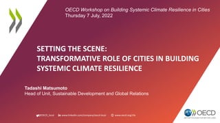 @OECD_local www.linkedin.com/company/oecd-local www.oecd.org/cfe
SETTING THE SCENE:
TRANSFORMATIVE ROLE OF CITIES IN BUILDING
SYSTEMIC CLIMATE RESILIENCE
Tadashi Matsumoto
Head of Unit, Sustainable Development and Global Relations
OECD Workshop on Building Systemic Climate Resilience in Cities
Thursday 7 July, 2022
 