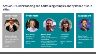Session 1: Understanding and addressing complex and systemic risks in
cities
Paolo Veneri
Head of Statistics and
Territorial Analysis Unit
OECD
Mark Pelling
Professor of
Geography
King's College
London
Mauricio Rodas
Visiting Scholar
University of Pennsylvania;
Senior Fellow,
Adrienne Arsht-Rockefeller
Foundation Resilience
Center, and Former Mayor
of Quito, Ecuador
Presenters
Moderator
Catherine Gamper
Co-ordinator of the
OECD Task Force on
Climate Change
Adaptation
OECD
Discussant
Anna Brown
Founder and
Principal
Aequita Consulting
LLC
 