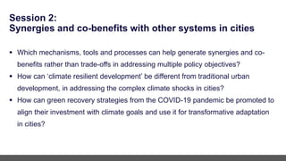 Session 2:
Synergies and co-benefits with other systems in cities
 Which mechanisms, tools and processes can help generate synergies and co-
benefits rather than trade-offs in addressing multiple policy objectives?
 How can ‘climate resilient development’ be different from traditional urban
development, in addressing the complex climate shocks in cities?
 How can green recovery strategies from the COVID-19 pandemic be promoted to
align their investment with climate goals and use it for transformative adaptation
in cities?
 