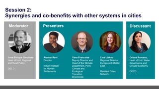 Session 2:
Synergies and co-benefits with other systems in cities
Aromar Revi
Director
Indian Institute
for Human
Settlements
Yann Francoise
Deputy Director and
Head of the Climate
Department, Paris
Climate and
Ecological
Transition
Directorate
Presenters
Moderator
Jose Enrique Garcilazo
Head of Unit, Regional
and Rural Policy
OECD
Discussant
Lina Liakou
Regional Director,
Europe and Middle
East
Resilient Cities
Network
Oriana Romano,
Head of Unit, Water
Governance and
Circular Economy
OECD
 