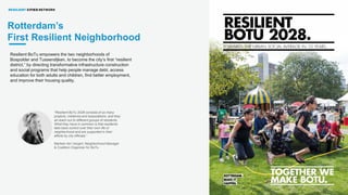 INTRODUCING THE RESILIENT CITIES NETWORK: AN OVERVIEW
Resilient BoTu empowers the two neighborhoods of
Bospolder and Tussendijken, to become the city’s first “resilient
district,” by directing transformative infrastructure construction
and social programs that help people manage debt, access
education for both adults and children, find better employment,
and improve their housing quality.
“Resilient BoTu 2028 consists of so many
projects, initiatives and associations, and they
all reach out to different groups of residents.
What they have in common is that residents
take back control over their own life or
neighborhood and are supported in their
efforts by city officials.”
Marleen ten Vergert, Neighborhood Manager
& Coalition Organizer for BoTu
Rotterdam’s
First Resilient Neighborhood
 