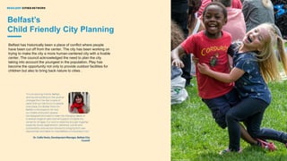 INTRODUCING THE RESILIENT CITIES NETWORK: AN OVERVIEW
Belfast has historically been a place of conflict where people
have been cut off from the center. The city has been working on
trying to make the city a more human-centered city with a livable
center. The council acknowledged the need to plan the city
taking into account the youngest in the population. Play has
become the opportunity not only to provide outdoor facilities for
children but also to bring back nature to cities .
Belfast’s
Child Friendly City Planning
 