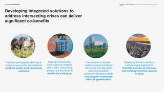 RESILIENT CITIES NETWORK | R-CITIES FOR A SAFER AND MORE EQUITABLE
WORLD
Aligning a community-
level resilience initiative
with a city’s overarching
strategy is a key factor to
enable the scaling up
Scaling up finance requires a
multi-pronged approach to
diversify sources of revenues,
and building technical capacity
in cities
Investments in climate-
resilient projects combined
with social and affordable
housing strengthen
community resilience while
reducing the unintended
effect of gentrification
Inclusive participatory planning is
critical to ensure that city initiatives
meet the needs of all community
members
Developing integrated solutions to
address intersecting crises can deliver
significant co-benefits
 