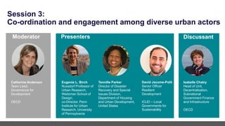 Session 3:
Co-ordination and engagement among diverse urban actors
Eugenie L. Birch
Nussdorf Professor of
Urban Research,
Weitzman School of
Design;
co-Director, Penn
Institute for Urban
Research, University
of Pennsylvania
Tennille Parker
Director of Disaster
Recovery and Special
Issues Division,
Department of Housing
and Urban Development,
United States
Presenters
Moderator Discussant
Catherine Anderson
Team Lead,
Governance for
Development
OECD
David Jacome-Polit
Senior Officer
Resilient
Development
ICLEI – Local
Governments for
Sustainability
Isabelle Chatry
Head of Unit,
Decentralisation,
Subnational
Government Finance
and Infrastructure
OECD
 