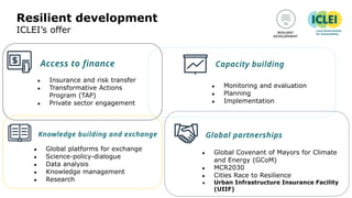 Resilient development
ICLEI’s offer
● Monitoring and evaluation
● Planning
● Implementation
● Insurance and risk transfer
● Transformative Actions
Program (TAP)
● Private sector engagement
● Global platforms for exchange
● Science-policy-dialogue
● Data analysis
● Knowledge management
● Research
● Global Covenant of Mayors for Climate
and Energy (GCoM)
● MCR2030
● Cities Race to Resilience
● Urban Infrastructure Insurance Facility
(UIIF)
 