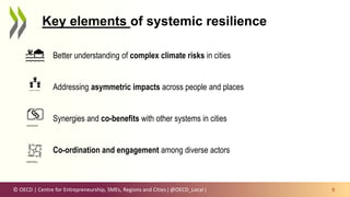 © OECD | Centre for Entrepreneurship, SMEs, Regions and Cities | @OECD_Local | 9
Key elements of systemic resilience
Better understanding of complex climate risks in cities
Addressing asymmetric impacts across people and places
Synergies and co-benefits with other systems in cities
Co-ordination and engagement among diverse actors
 