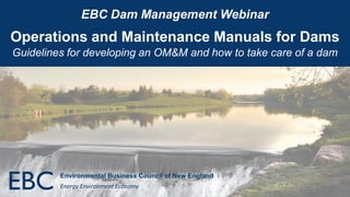 EBC Dam Management Webinar
Operations and Maintenance Manuals for Dams
Guidelines for developing an OM&M and how to take care of a dam
Environmental Business Council of New England
Energy Environment Economy
 