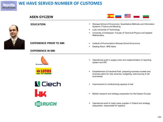 130
WE HAVE SERVED NUMBER OF CUSTOMES
ASEN GYCZEW
EXPERIENCE PRIOR TO SMI:
EDUCATION: ▪ Warsaw School of Economics: Quantitative Methods and Information
Systems; Finance and Banking
▪ Lodz University of Technology
▪ University of Antwerpen; Faculty of Technical Physics and Applied
Mathematics
▪ Institute of Econometrics Warsaw School Economics
▪ Dealing Room BRE Bank
EXPERIENCE IN SMI:
▪ Establishment of Industrial Park, preparing business models and
business plans for new ventures, budgeting, restructuring of old
businesses
▪ Improvement of confectioning capacity of salt
▪ Market research and strategy preparation for the Eastern Europe
▪ Operational audit of major press supplier in Poland and strategy
preparation, responsible for logistics
▪ Operational audit in supply chain and implementation of reporting
system and KPI
 
