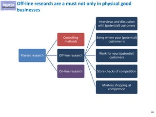 163
Off-line research are a must not only in physical good
businesses
Market research
Consulting
methods
Off-line research
Interviews and discussion
with (potential) customers
Being where your (potential)
customer is
Work for your (potential)
customers
Store checks of competition
Mystery shopping at
competition
On-line research
 