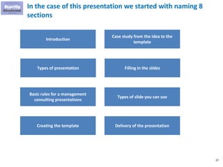 27
In the case of this presentation we started with naming 8
sections
Introduction
Types of presentation
Basic rules for a management
consulting presentations
Creating the template
Case study from the idea to the
template
Filling in the slides
Types of slide you can use
Delivery of the presentation
 