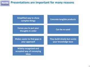 9
Presentations are important for many reasons
Simplified way to show
complex things
Forces you to put your
thoughts in order
Makes easier to find gaps in
your approach
Widely recognized and
accepted way of conveying
ideas
Concrete tangible products
Can be re-used
They build slowly but surely
your knowledge base
 