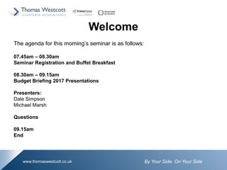 By Your Side. On Your Sidewww.thomaswestcott.co.uk
Welcome
The agenda for this morning’s seminar is as follows:
07.45am – 08.30am
Seminar Registration and Buffet Breakfast
08.30am – 09.15am
Budget Briefing 2017 Presentations
Presenters:
Dale Simpson
Michael Marsh
Questions
09.15am
End
 
