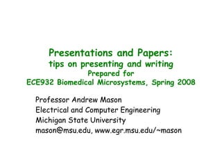 Presentations and Papers:
tips on presenting and writing
Prepared for
ECE932 Biomedical Microsystems, Spring 2008
Professor Andrew Mason
Electrical and Computer Engineering
Michigan State University
mason@msu.edu, www.egr.msu.edu/~mason
 
